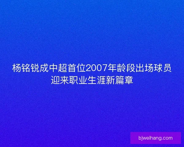 杨铭锐成中超首位2007年龄段出场球员迎来职业生涯新篇章 杨铭锐成中超首位2007年龄段出场球员迎来职业生涯新篇章