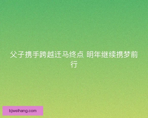 父子携手跨越迁马终点 明年继续携梦前行 父子携手跨越迁马终点 明年继续携梦前行