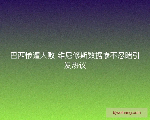 巴西惨遭大败 维尼修斯数据惨不忍睹引发热议