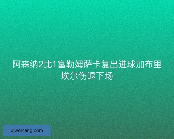 阿森纳2比1富勒姆萨卡复出进球加布里埃尔伤退下场