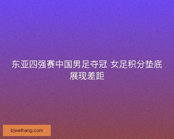东亚四强赛中国男足夺冠 女足积分垫底展现差距