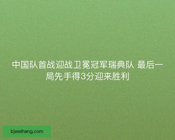 中国队首战迎战卫冕冠军瑞典队 最后一局先手得3分迎来胜利