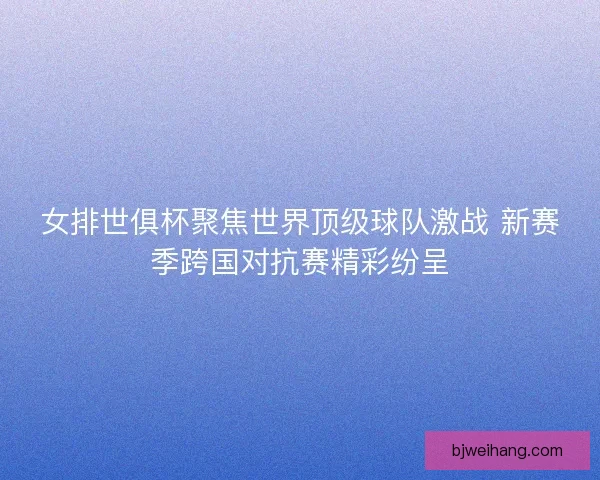 女排世俱杯聚焦世界顶级球队激战 新赛季跨国对抗赛精彩纷呈