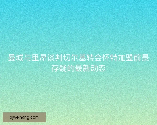 曼城与里昂谈判切尔基转会怀特加盟前景存疑的最新动态
