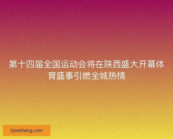 第十四届全国运动会将在陕西盛大开幕体育盛事引燃全城热情