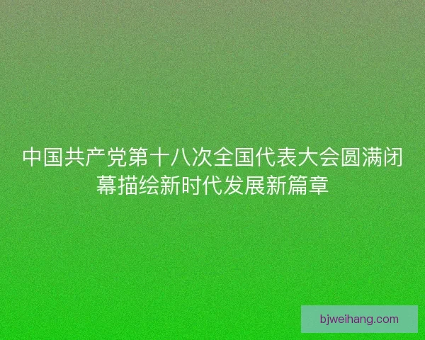 中国共产党第十八次全国代表大会圆满闭幕描绘新时代发展新篇章