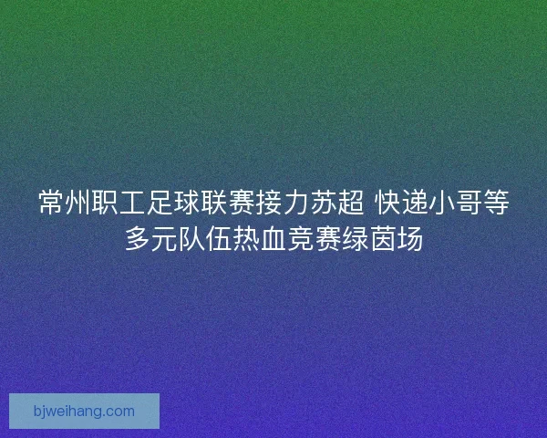 常州职工足球联赛接力苏超 快递小哥等多元队伍热血竞赛绿茵场
