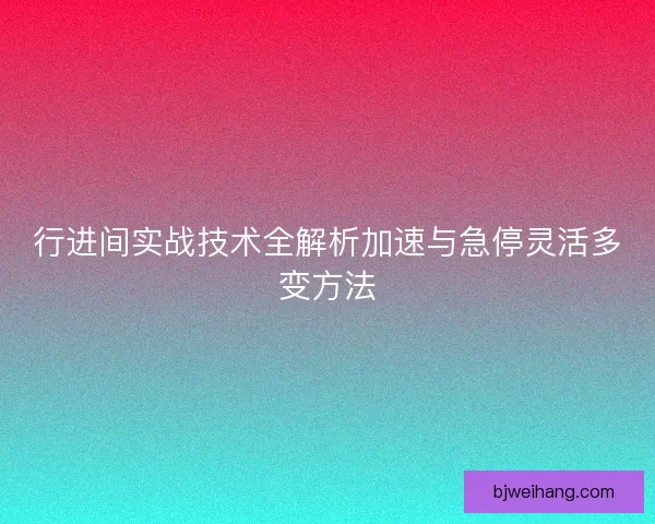行进间实战技术全解析加速与急停灵活多变方法