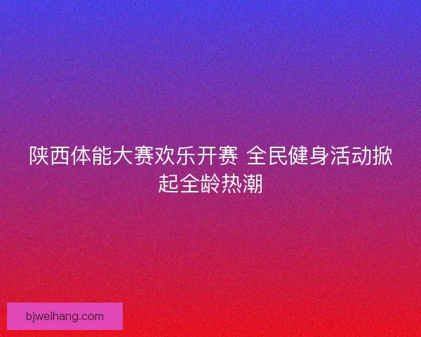 陕西体能大赛欢乐开赛 全民健身活动掀起全龄热潮