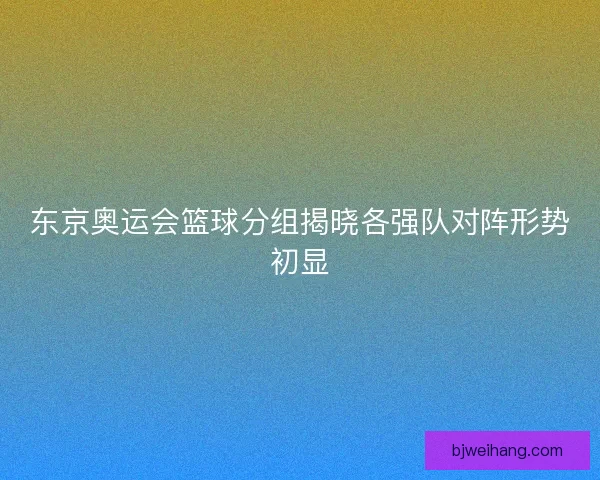 东京奥运会篮球分组揭晓各强队对阵形势初显
