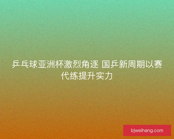 乒乓球亚洲杯激烈角逐 国乒新周期以赛代练提升实力 乒乓球亚洲杯激烈角逐 国乒新周期以赛代练提升实力