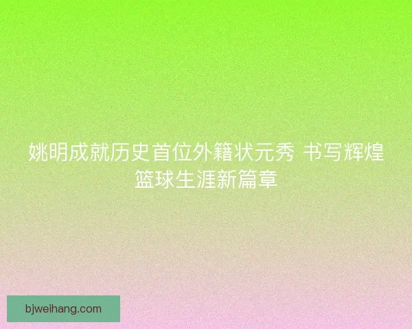 姚明成就历史首位外籍状元秀 书写辉煌篮球生涯新篇章 姚明成就历史首位外籍状元秀 书写辉煌篮球生涯新篇章
