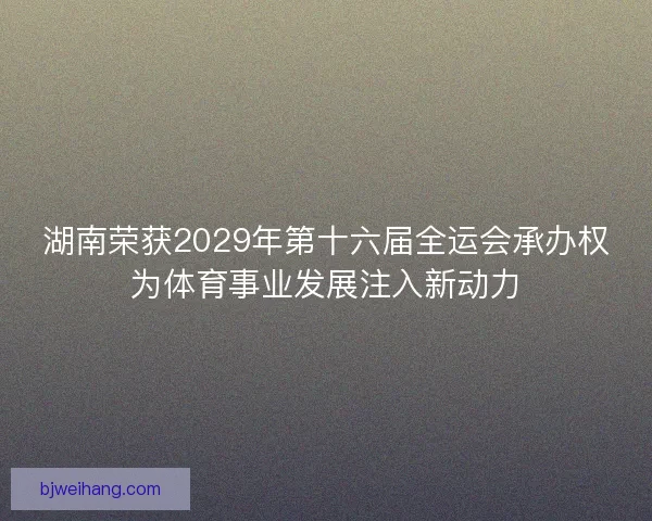 湖南荣获2029年第十六届全运会承办权为体育事业发展注入新动力