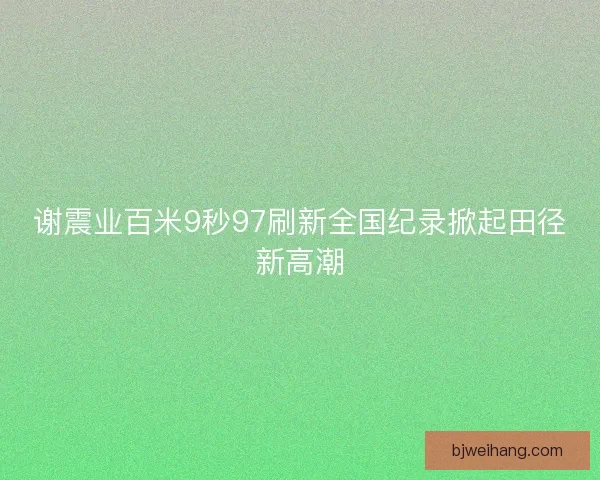 谢震业百米9秒97刷新全国纪录掀起田径新高潮 谢震业百米9秒97刷新全国纪录掀起田径新高潮