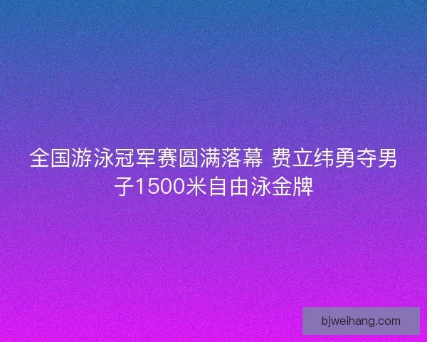 全国游泳冠军赛圆满落幕 费立纬勇夺男子1500米自由泳金牌 全国游泳冠军赛圆满落幕 费立纬勇夺男子1500米自由泳金牌