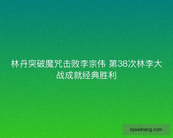 林丹突破魔咒击败李宗伟 第38次林李大战成就经典胜利 林丹突破魔咒击败李宗伟 第38次林李大战成就经典胜利