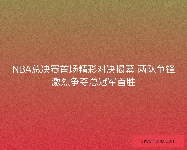 NBA总决赛首场精彩对决揭幕 两队争锋激烈争夺总冠军首胜