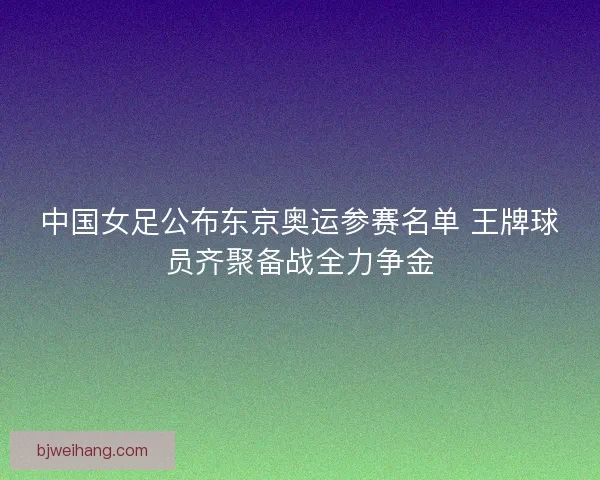 中国女足公布东京奥运参赛名单 王牌球员齐聚备战全力争金 中国女足公布东京奥运参赛名单 王牌球员齐聚备战全力争金