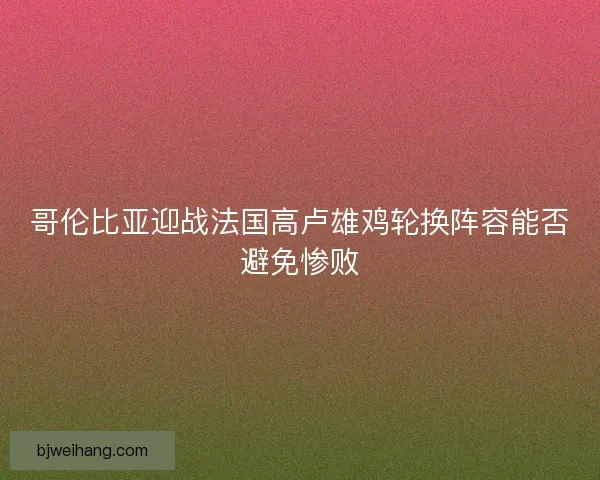 哥伦比亚迎战法国高卢雄鸡轮换阵容能否避免惨败
