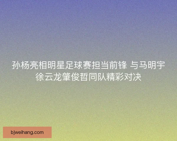 孙杨亮相明星足球赛担当前锋 与马明宇徐云龙肇俊哲同队精彩对决