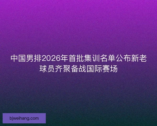 中国男排2026年首批集训名单公布新老球员齐聚备战国际赛场 中国男排2026年首批集训名单公布新老球员齐聚备战国际赛场