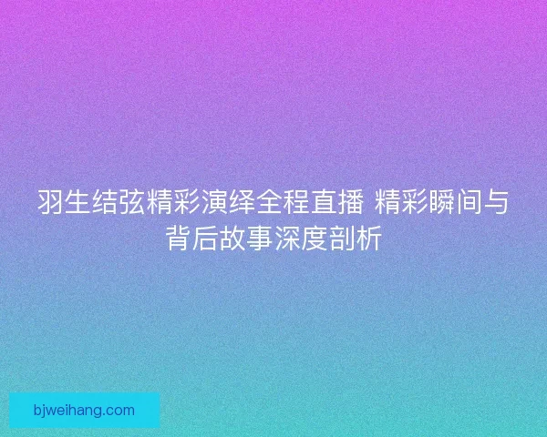 羽生结弦精彩演绎全程直播 精彩瞬间与背后故事深度剖析