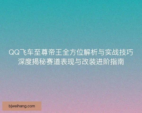 QQ飞车至尊帝王全方位解析与实战技巧深度揭秘赛道表现与改装进阶指南 QQ飞车至尊帝王全方位解析与实战技巧深度揭秘赛道表现与改装进阶指南