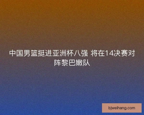 中国男篮挺进亚洲杯八强 将在14决赛对阵黎巴嫩队