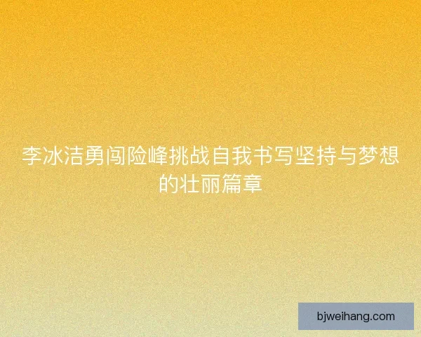 李冰洁勇闯险峰挑战自我书写坚持与梦想的壮丽篇章