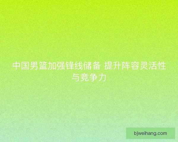 中国男篮加强锋线储备 提升阵容灵活性与竞争力 中国男篮加强锋线储备 提升阵容灵活性与竞争力