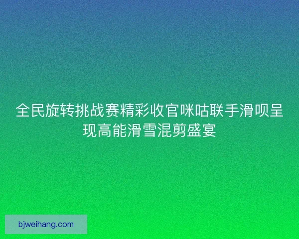全民旋转挑战赛精彩收官咪咕联手滑呗呈现高能滑雪混剪盛宴 全民旋转挑战赛精彩收官咪咕联手滑呗呈现高能滑雪混剪盛宴