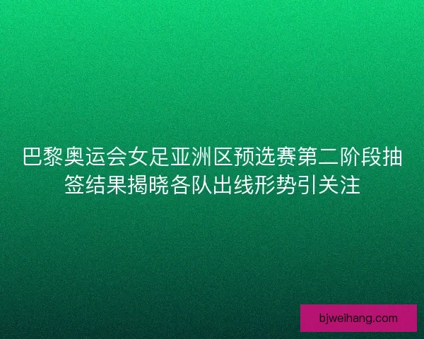 巴黎奥运会女足亚洲区预选赛第二阶段抽签结果揭晓各队出线形势引关注