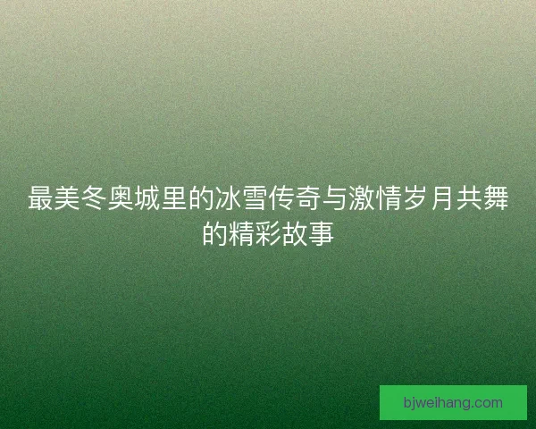 最美冬奥城里的冰雪传奇与激情岁月共舞的精彩故事
