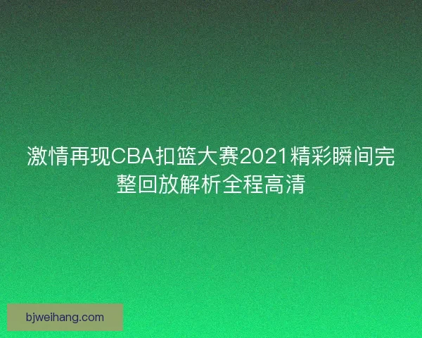 激情再现CBA扣篮大赛2021精彩瞬间完整回放解析全程高清