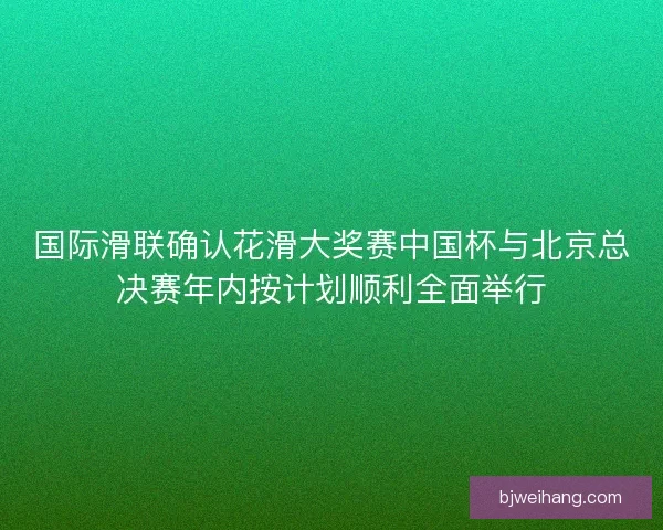 国际滑联确认花滑大奖赛中国杯与北京总决赛年内按计划顺利全面举行
