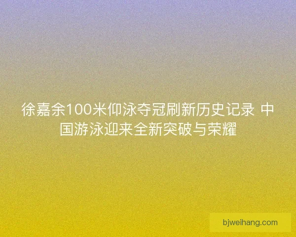 徐嘉余100米仰泳夺冠刷新历史记录 中国游泳迎来全新突破与荣耀